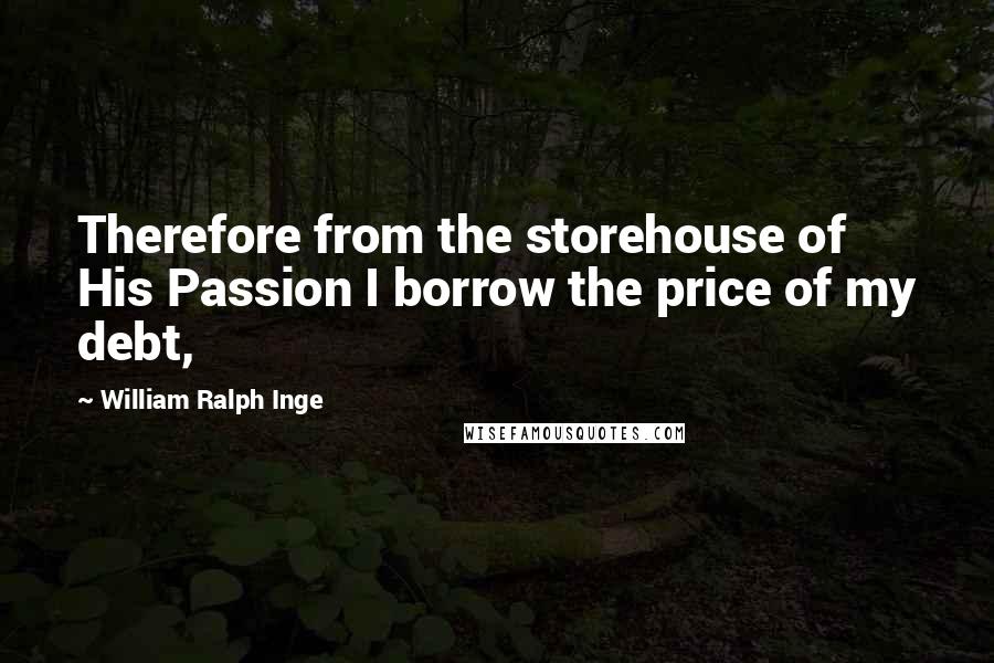 William Ralph Inge Quotes: Therefore from the storehouse of His Passion I borrow the price of my debt,