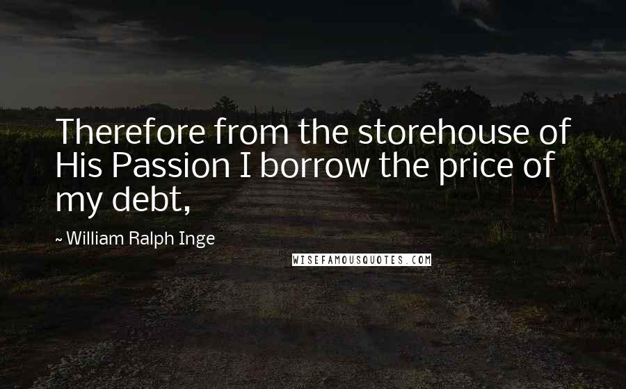 William Ralph Inge Quotes: Therefore from the storehouse of His Passion I borrow the price of my debt,