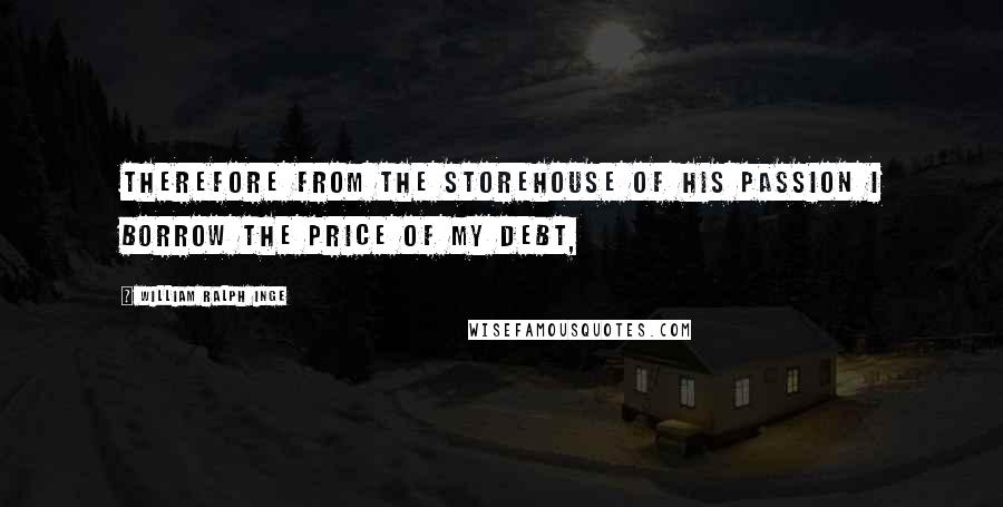 William Ralph Inge Quotes: Therefore from the storehouse of His Passion I borrow the price of my debt,