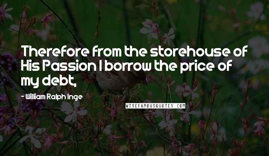 William Ralph Inge Quotes: Therefore from the storehouse of His Passion I borrow the price of my debt,