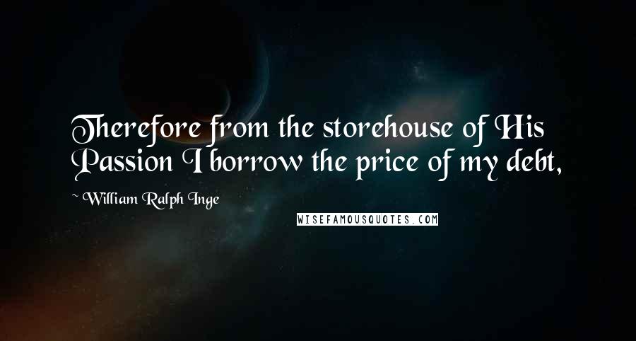 William Ralph Inge Quotes: Therefore from the storehouse of His Passion I borrow the price of my debt,