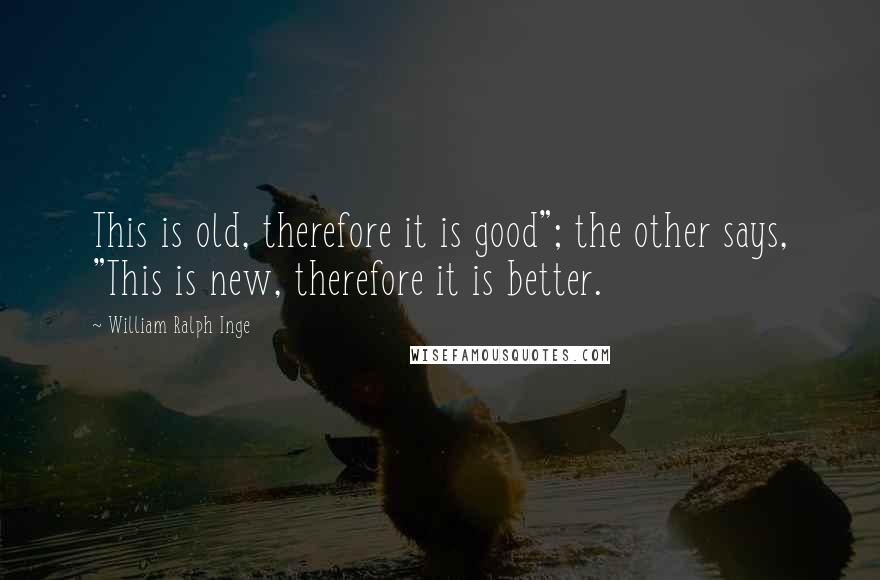 William Ralph Inge Quotes: This is old, therefore it is good"; the other says, "This is new, therefore it is better.