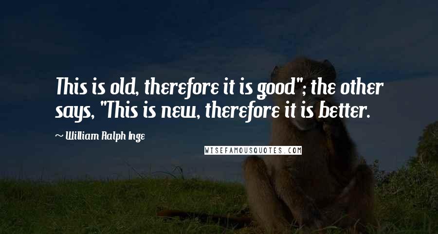 William Ralph Inge Quotes: This is old, therefore it is good"; the other says, "This is new, therefore it is better.