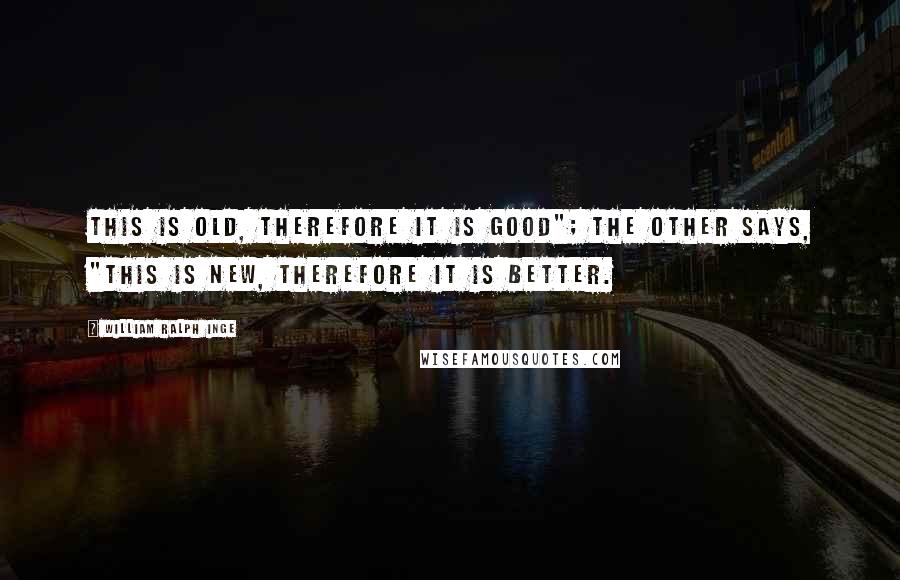 William Ralph Inge Quotes: This is old, therefore it is good"; the other says, "This is new, therefore it is better.