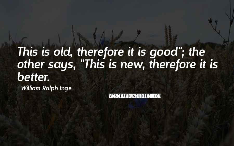 William Ralph Inge Quotes: This is old, therefore it is good"; the other says, "This is new, therefore it is better.