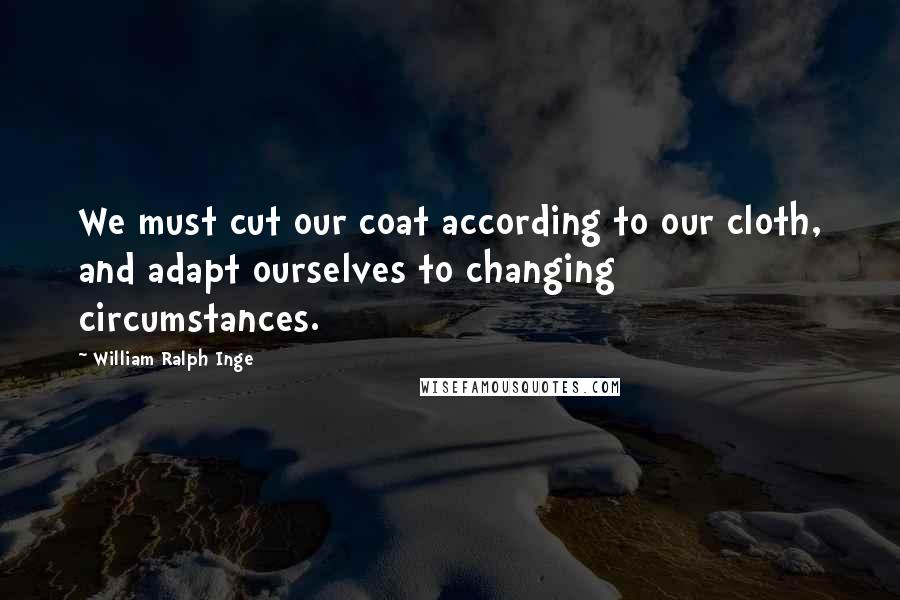 William Ralph Inge Quotes: We must cut our coat according to our cloth, and adapt ourselves to changing circumstances.