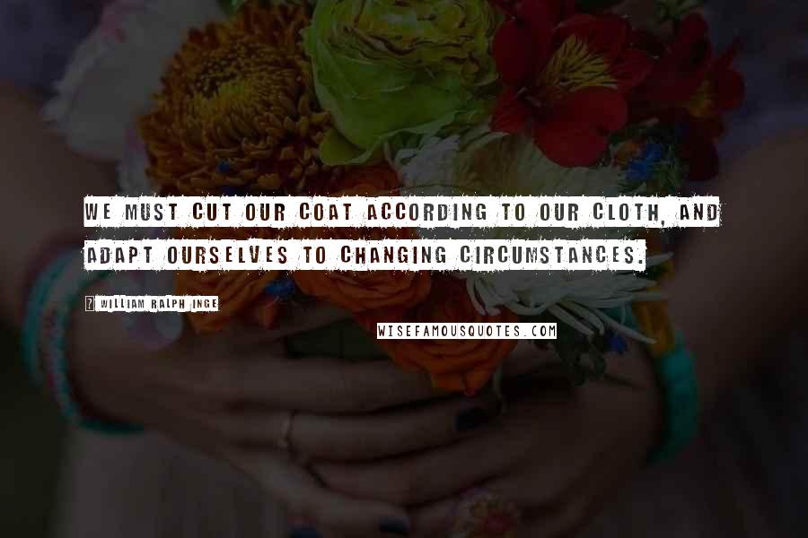 William Ralph Inge Quotes: We must cut our coat according to our cloth, and adapt ourselves to changing circumstances.