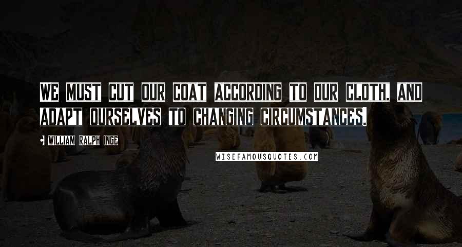 William Ralph Inge Quotes: We must cut our coat according to our cloth, and adapt ourselves to changing circumstances.