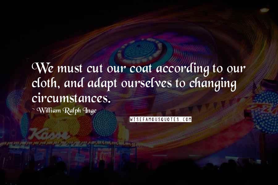 William Ralph Inge Quotes: We must cut our coat according to our cloth, and adapt ourselves to changing circumstances.