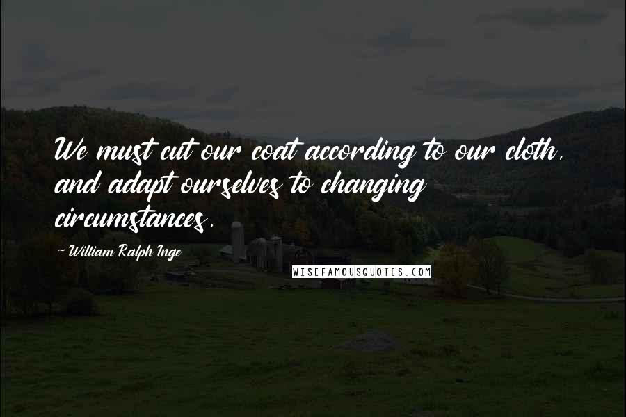 William Ralph Inge Quotes: We must cut our coat according to our cloth, and adapt ourselves to changing circumstances.