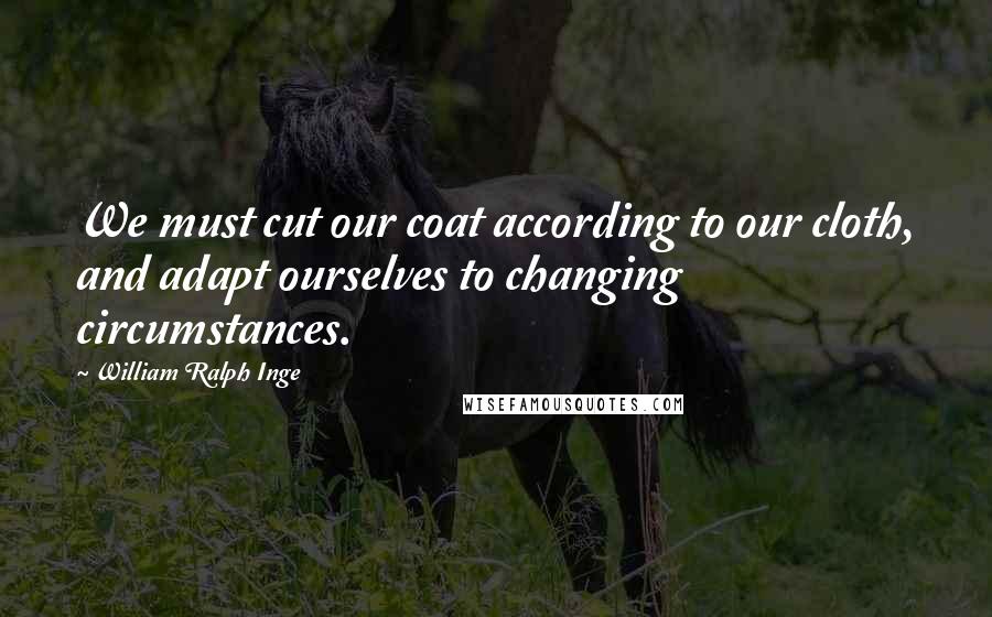 William Ralph Inge Quotes: We must cut our coat according to our cloth, and adapt ourselves to changing circumstances.