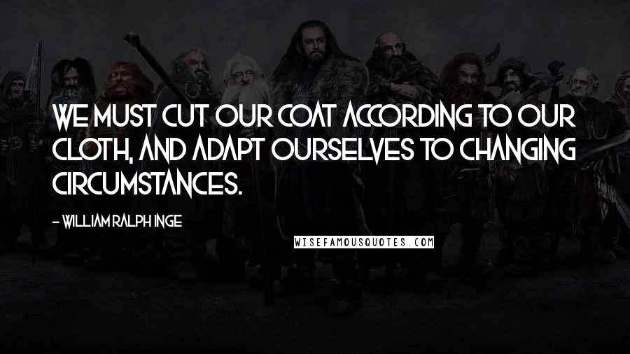 William Ralph Inge Quotes: We must cut our coat according to our cloth, and adapt ourselves to changing circumstances.