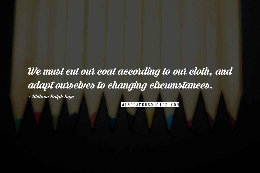 William Ralph Inge Quotes: We must cut our coat according to our cloth, and adapt ourselves to changing circumstances.