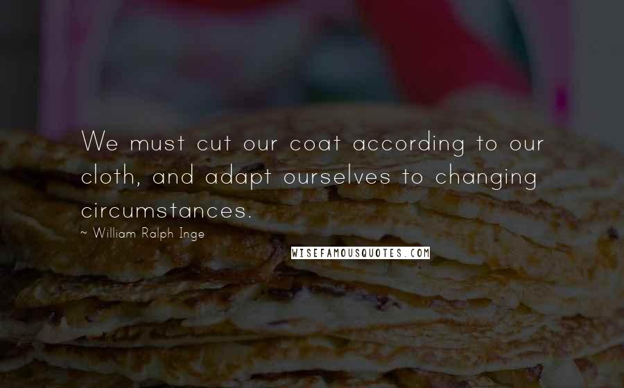 William Ralph Inge Quotes: We must cut our coat according to our cloth, and adapt ourselves to changing circumstances.
