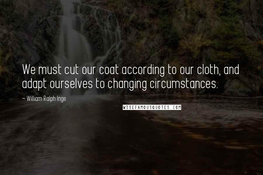 William Ralph Inge Quotes: We must cut our coat according to our cloth, and adapt ourselves to changing circumstances.