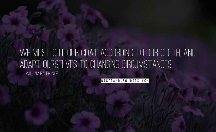 William Ralph Inge Quotes: We must cut our coat according to our cloth, and adapt ourselves to changing circumstances.