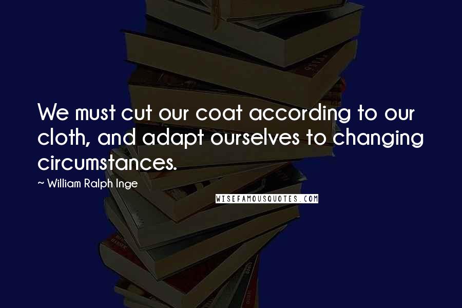 William Ralph Inge Quotes: We must cut our coat according to our cloth, and adapt ourselves to changing circumstances.