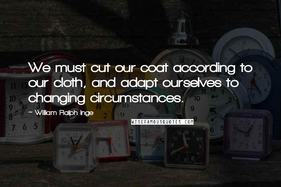 William Ralph Inge Quotes: We must cut our coat according to our cloth, and adapt ourselves to changing circumstances.