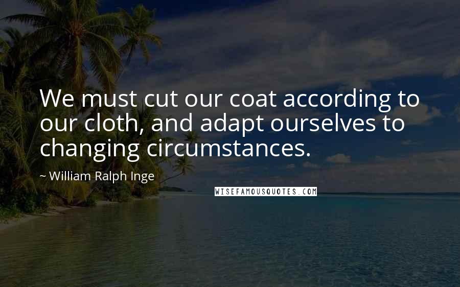 William Ralph Inge Quotes: We must cut our coat according to our cloth, and adapt ourselves to changing circumstances.