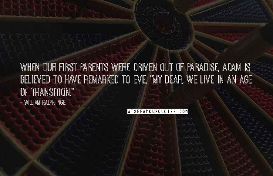 William Ralph Inge Quotes: When our first parents were driven out of Paradise, Adam is believed to have remarked to Eve, "My dear, we live in an age of transition."