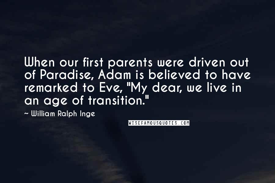 William Ralph Inge Quotes: When our first parents were driven out of Paradise, Adam is believed to have remarked to Eve, "My dear, we live in an age of transition."