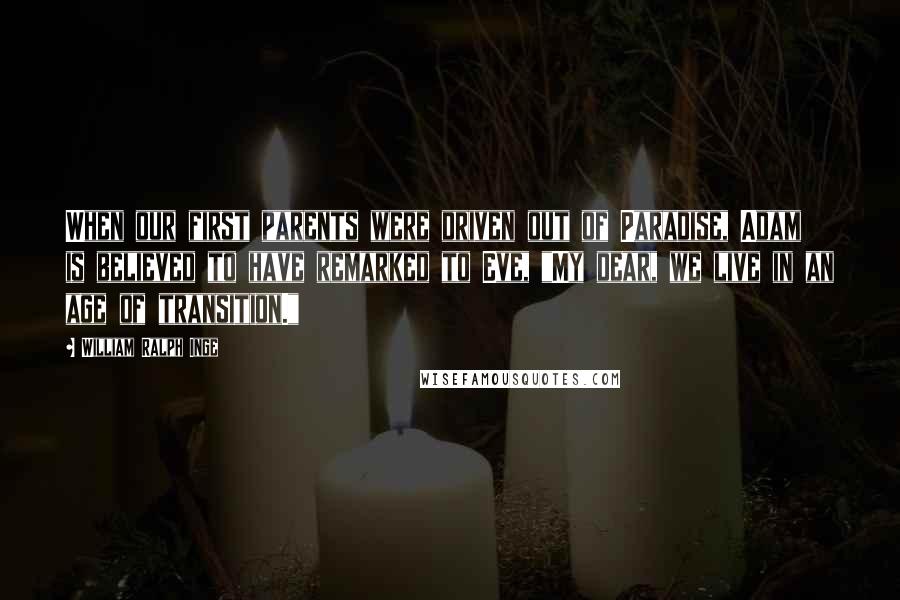 William Ralph Inge Quotes: When our first parents were driven out of Paradise, Adam is believed to have remarked to Eve, "My dear, we live in an age of transition."