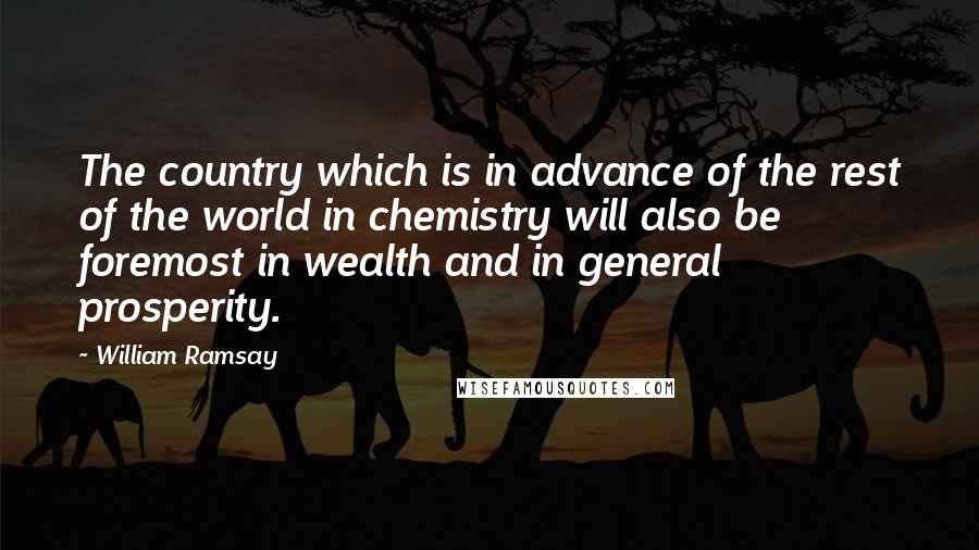 William Ramsay Quotes: The country which is in advance of the rest of the world in chemistry will also be foremost in wealth and in general prosperity.