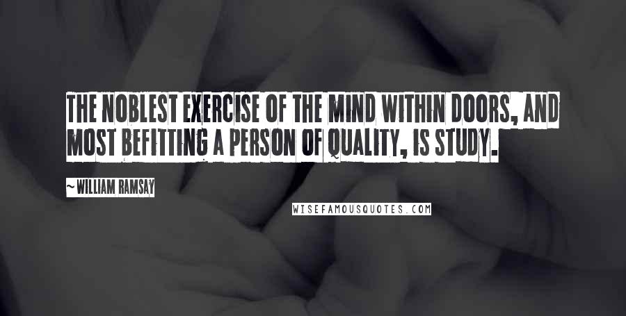 William Ramsay Quotes: The noblest exercise of the mind within doors, and most befitting a person of quality, is study.
