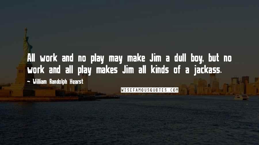 William Randolph Hearst Quotes: All work and no play may make Jim a dull boy, but no work and all play makes Jim all kinds of a jackass.