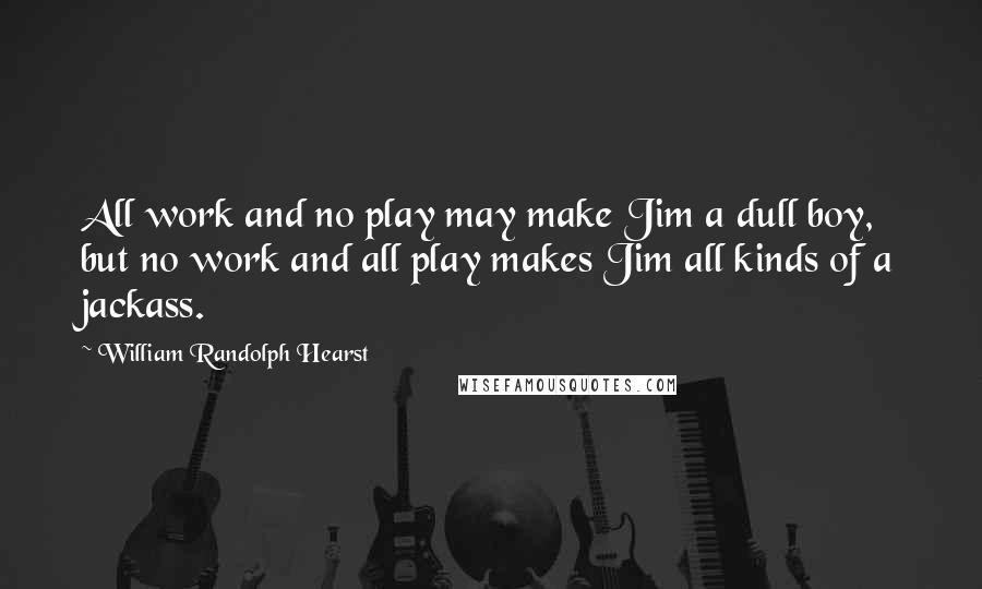 William Randolph Hearst Quotes: All work and no play may make Jim a dull boy, but no work and all play makes Jim all kinds of a jackass.