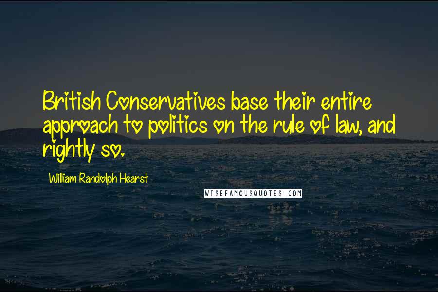 William Randolph Hearst Quotes: British Conservatives base their entire approach to politics on the rule of law, and rightly so.