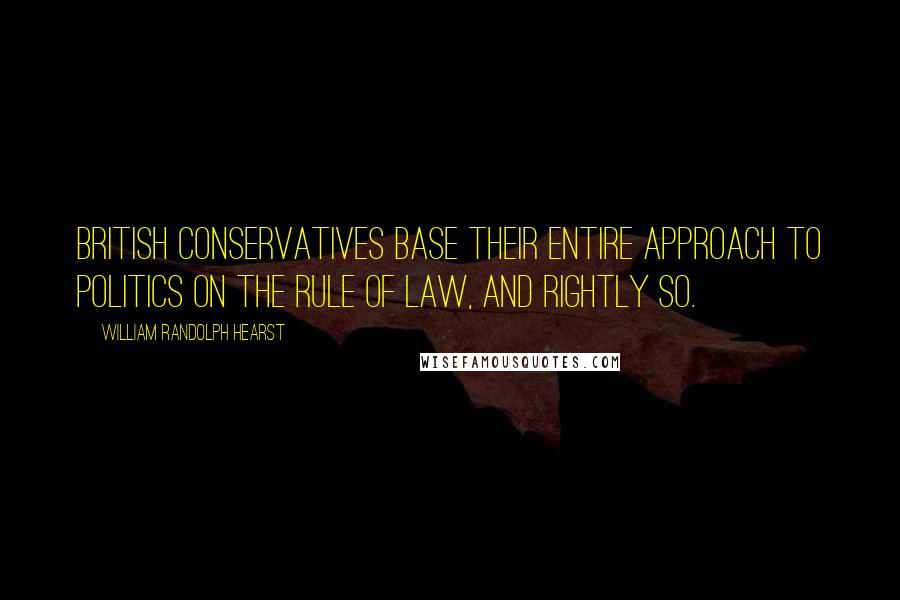 William Randolph Hearst Quotes: British Conservatives base their entire approach to politics on the rule of law, and rightly so.