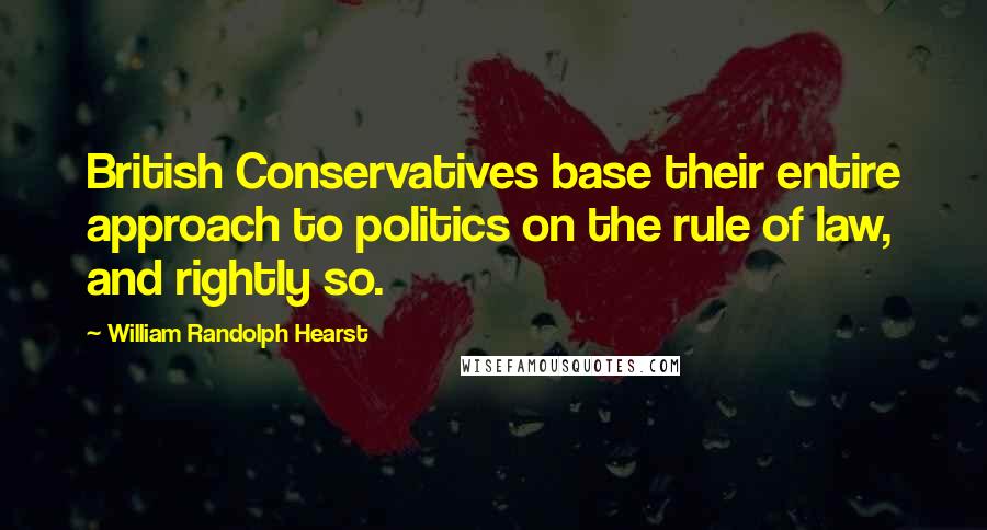 William Randolph Hearst Quotes: British Conservatives base their entire approach to politics on the rule of law, and rightly so.