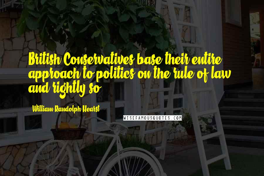 William Randolph Hearst Quotes: British Conservatives base their entire approach to politics on the rule of law, and rightly so.