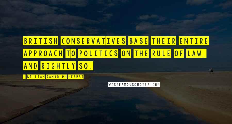 William Randolph Hearst Quotes: British Conservatives base their entire approach to politics on the rule of law, and rightly so.