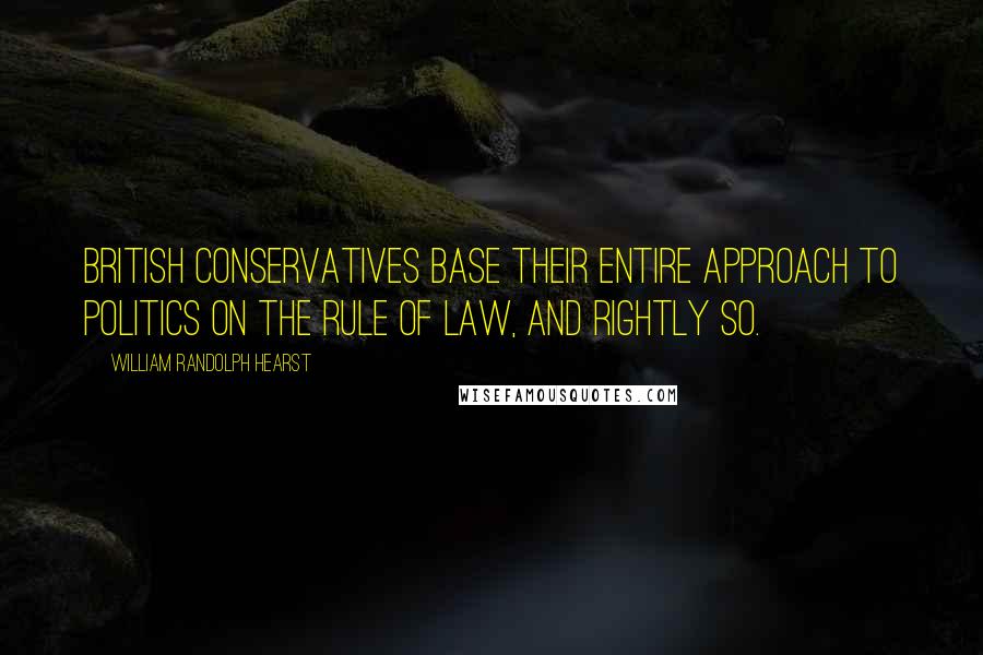 William Randolph Hearst Quotes: British Conservatives base their entire approach to politics on the rule of law, and rightly so.