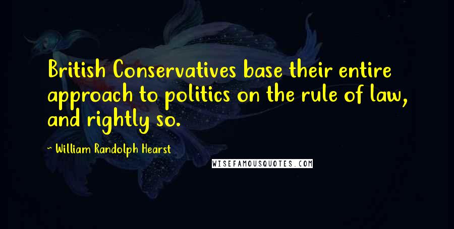 William Randolph Hearst Quotes: British Conservatives base their entire approach to politics on the rule of law, and rightly so.