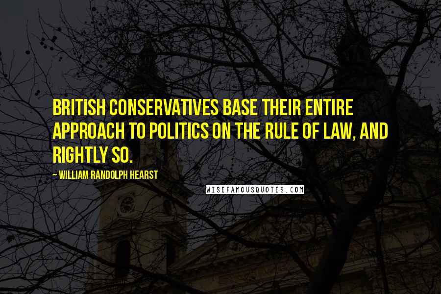 William Randolph Hearst Quotes: British Conservatives base their entire approach to politics on the rule of law, and rightly so.