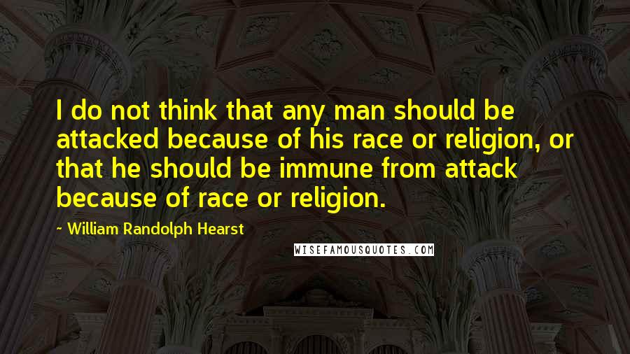 William Randolph Hearst Quotes: I do not think that any man should be attacked because of his race or religion, or that he should be immune from attack because of race or religion.