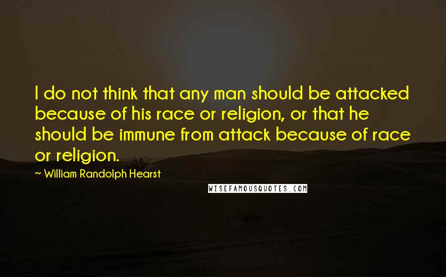 William Randolph Hearst Quotes: I do not think that any man should be attacked because of his race or religion, or that he should be immune from attack because of race or religion.