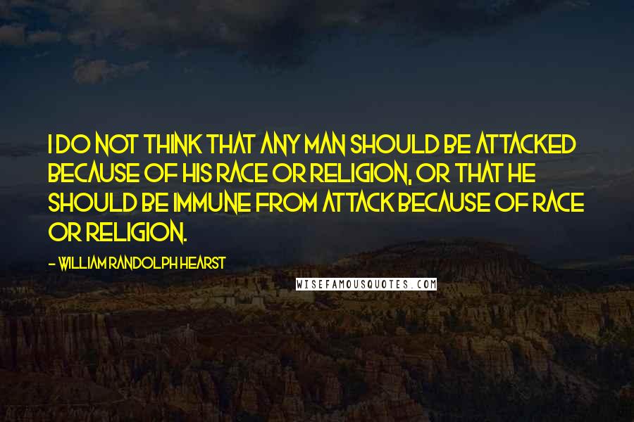 William Randolph Hearst Quotes: I do not think that any man should be attacked because of his race or religion, or that he should be immune from attack because of race or religion.