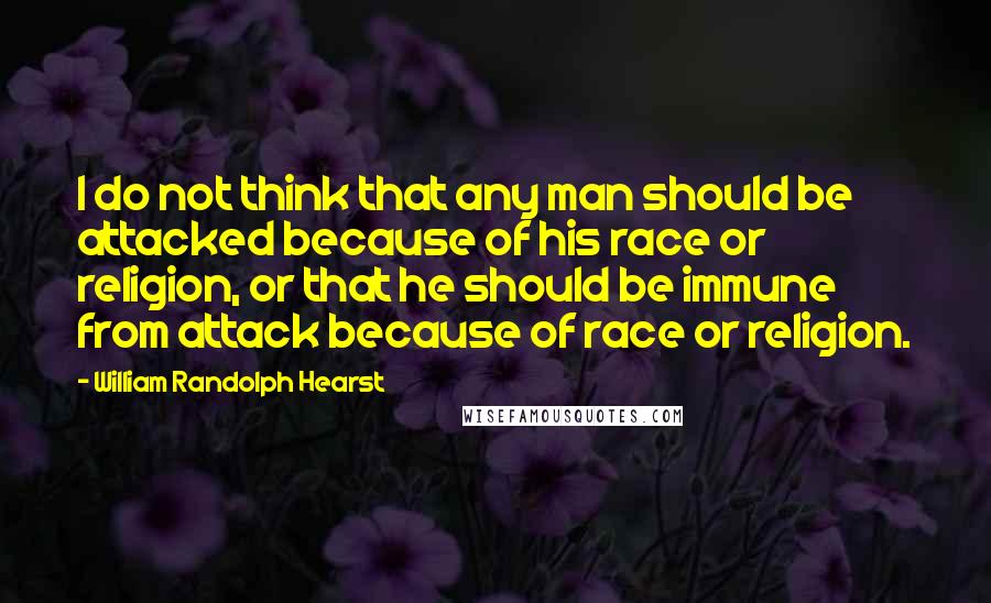 William Randolph Hearst Quotes: I do not think that any man should be attacked because of his race or religion, or that he should be immune from attack because of race or religion.