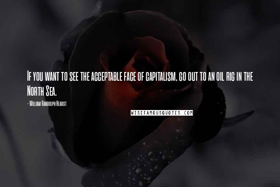 William Randolph Hearst Quotes: If you want to see the acceptable face of capitalism, go out to an oil rig in the North Sea.