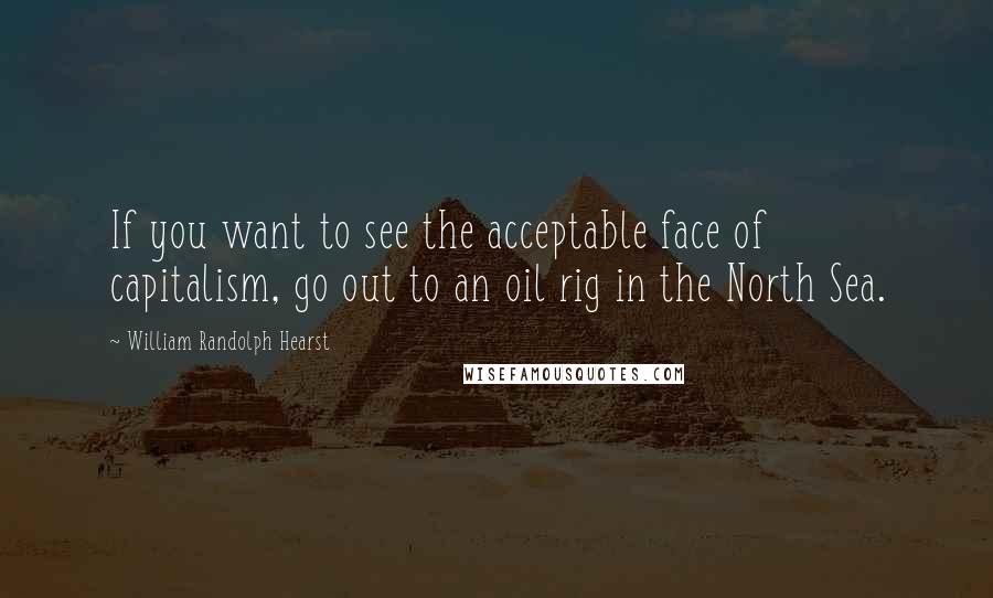 William Randolph Hearst Quotes: If you want to see the acceptable face of capitalism, go out to an oil rig in the North Sea.