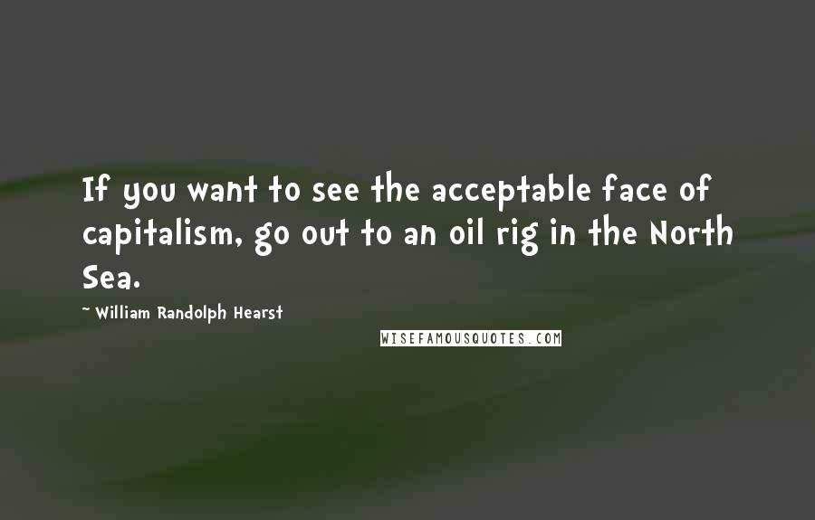 William Randolph Hearst Quotes: If you want to see the acceptable face of capitalism, go out to an oil rig in the North Sea.