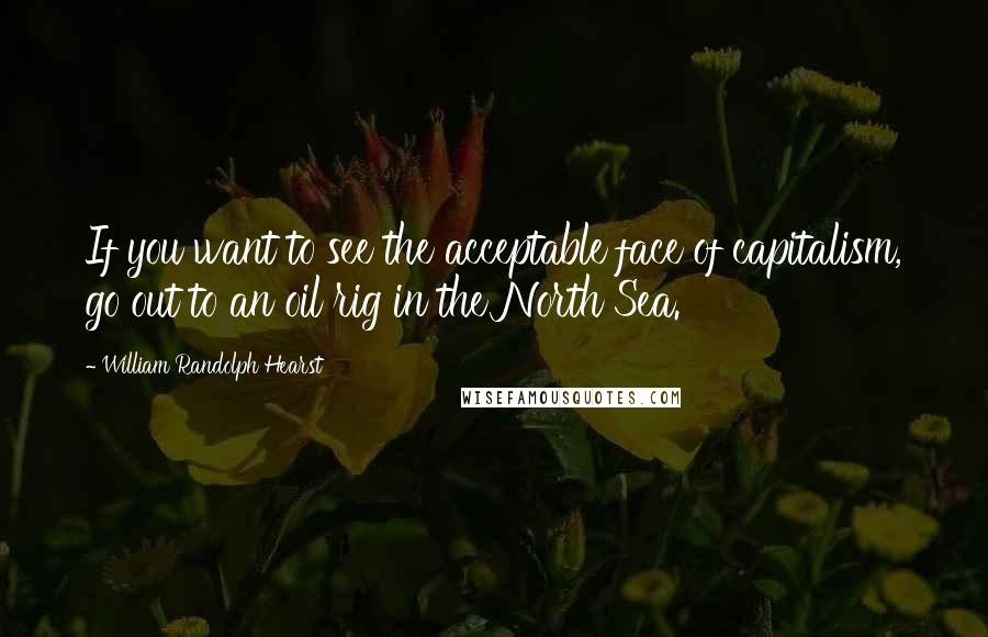 William Randolph Hearst Quotes: If you want to see the acceptable face of capitalism, go out to an oil rig in the North Sea.