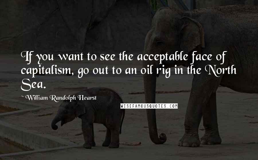 William Randolph Hearst Quotes: If you want to see the acceptable face of capitalism, go out to an oil rig in the North Sea.