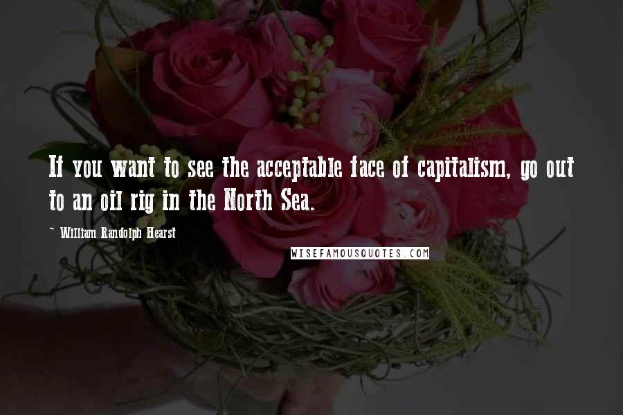 William Randolph Hearst Quotes: If you want to see the acceptable face of capitalism, go out to an oil rig in the North Sea.