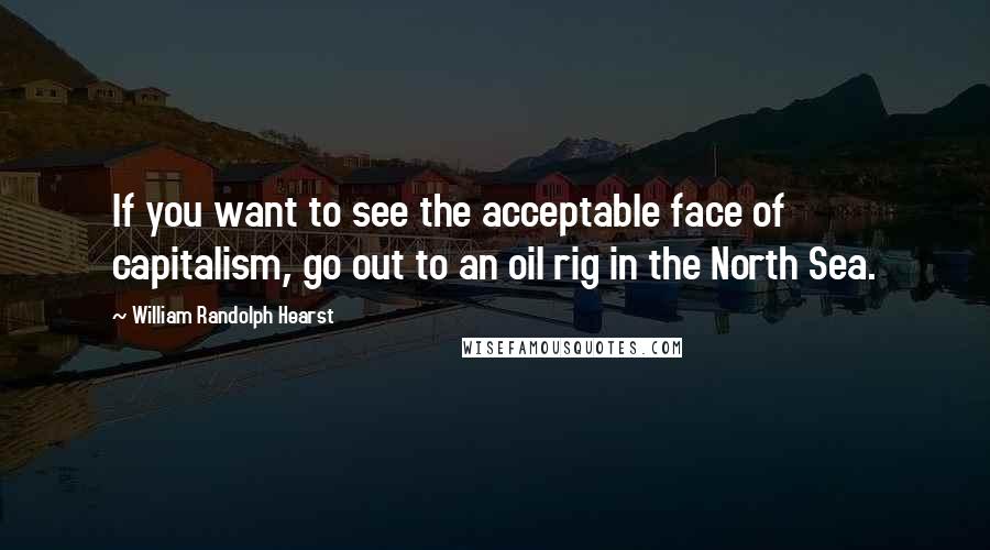 William Randolph Hearst Quotes: If you want to see the acceptable face of capitalism, go out to an oil rig in the North Sea.