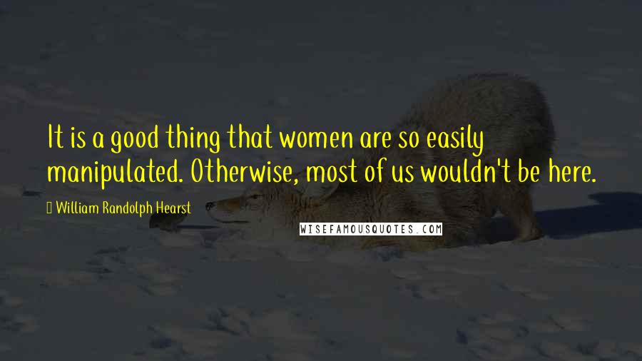 William Randolph Hearst Quotes: It is a good thing that women are so easily manipulated. Otherwise, most of us wouldn't be here.